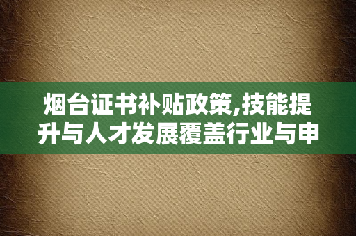烟台证书补贴政策,技能提升与人才发展覆盖行业与申领指南