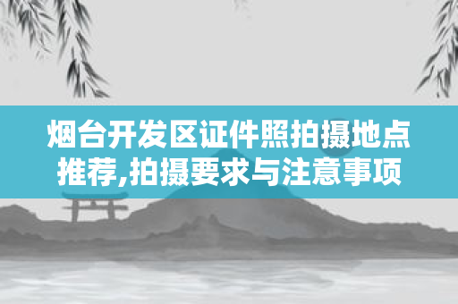 烟台开发区证件照拍摄地点推荐,拍摄要求与注意事项解析