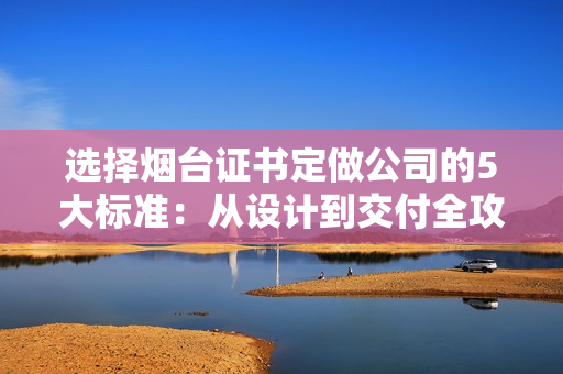 选择烟台证书定做公司的5大标准：从设计到交付全攻略