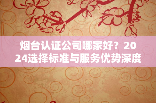 烟台认证公司哪家好？2024选择标准与服务优势深度解析