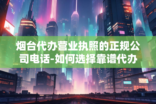 烟台代办营业执照的正规公司电话-如何选择靠谱代办机构及联系方式