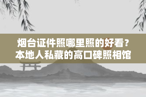 烟台证件照哪里照的好看?本地人私藏的高口碑照相馆推荐 烟台证件照哪里照的好看?本地人私藏的高口碑照相馆推荐